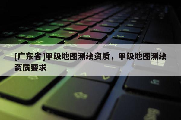 [广东省]甲级地图测绘资质，甲级地图测绘资质要求