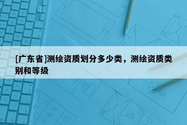 [广东省]测绘资质划分多少类，测绘资质类别和等级