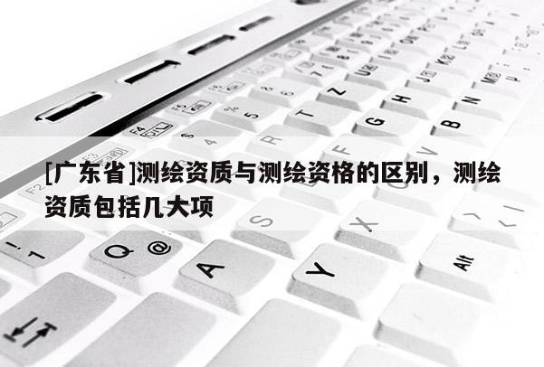 [广东省]测绘资质与测绘资格的区别，测绘资质包括几大项