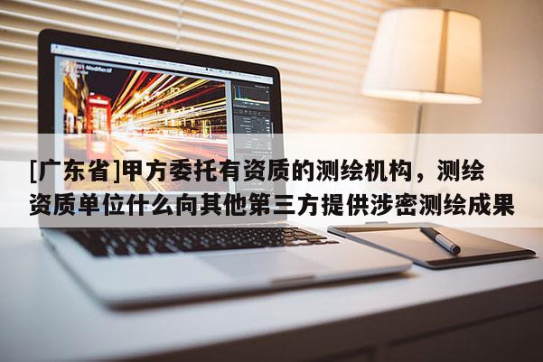 [广东省]甲方委托有资质的测绘机构，测绘资质单位什么向其他第三方提供涉密测绘成果