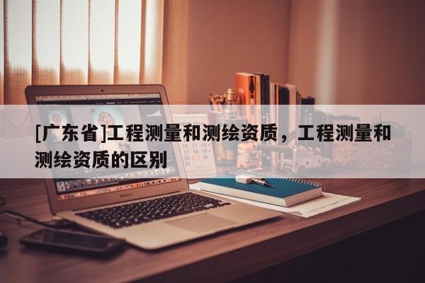 [广东省]工程测量和测绘资质，工程测量和测绘资质的区别