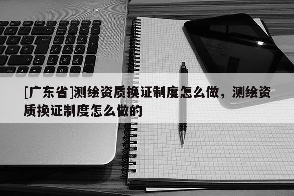 [广东省]测绘资质换证制度怎么做，测绘资质换证制度怎么做的
