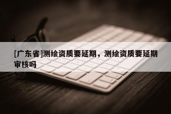 [广东省]测绘资质要延期，测绘资质要延期审核吗