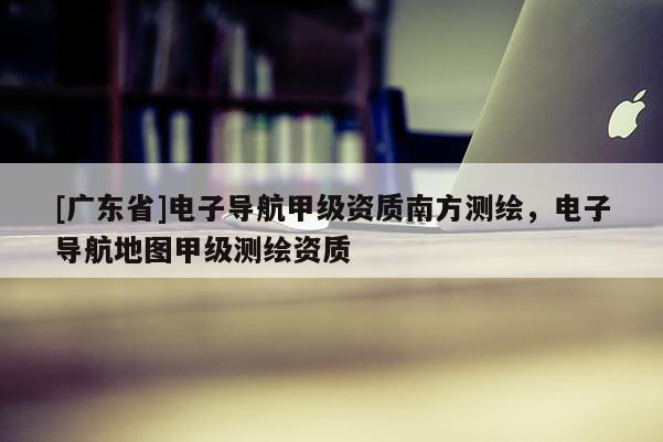 [广东省]电子导航甲级资质南方测绘，电子导航地图甲级测绘资质