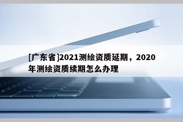 [广东省]2021测绘资质延期，2020年测绘资质续期怎么办理