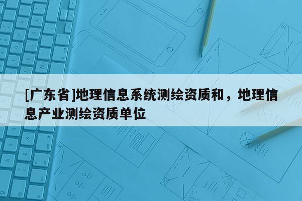 [广东省]地理信息系统测绘资质和，地理信息产业测绘资质单位