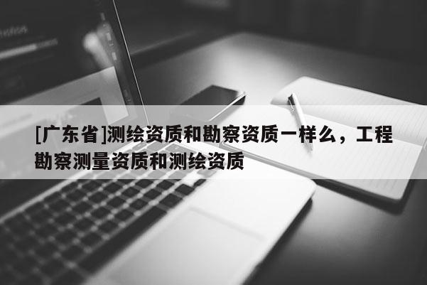 [广东省]测绘资质和勘察资质一样么，工程勘察测量资质和测绘资质