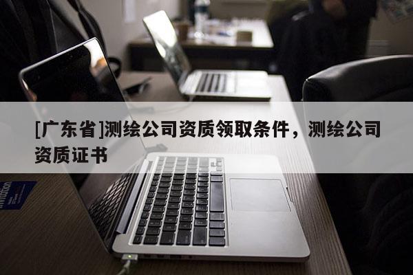 [广东省]测绘公司资质领取条件，测绘公司资质证书
