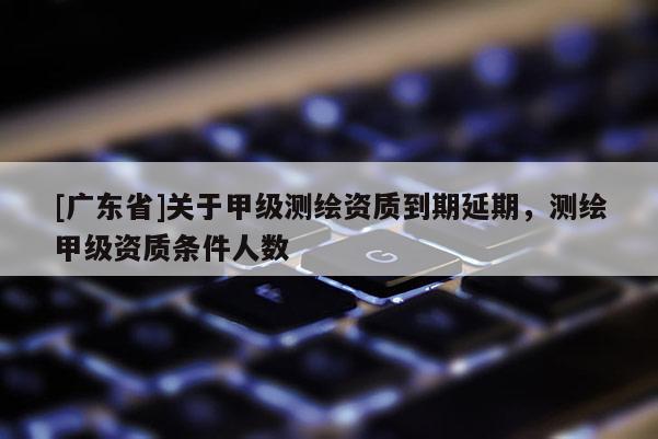 [广东省]关于甲级测绘资质到期延期，测绘甲级资质条件人数