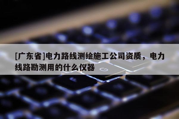 [广东省]电力路线测绘施工公司资质，电力线路勘测用的什么仪器