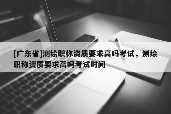 [广东省]测绘职称资质要求高吗考试，测绘职称资质要求高吗考试时间