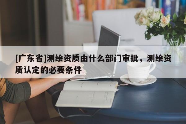 [广东省]测绘资质由什么部门审批，测绘资质认定的必要条件