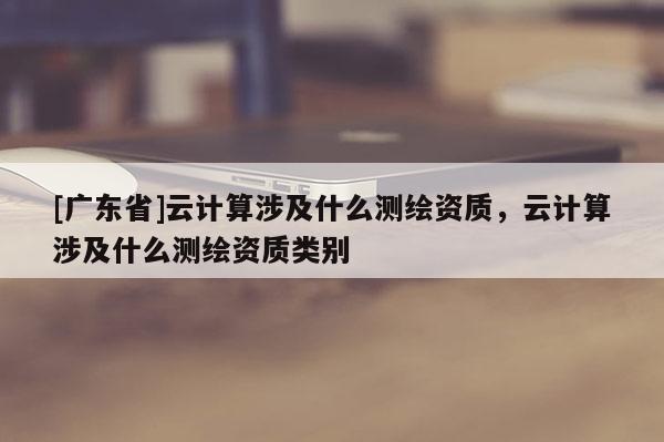 [广东省]云计算涉及什么测绘资质，云计算涉及什么测绘资质类别