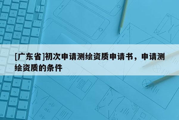 [广东省]初次申请测绘资质申请书，申请测绘资质的条件