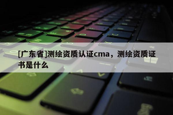 [广东省]测绘资质认证cma，测绘资质证书是什么