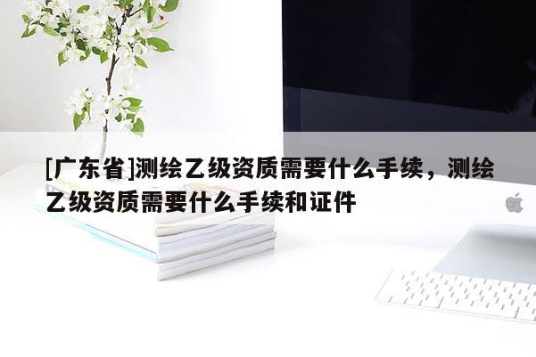 [广东省]测绘乙级资质需要什么手续，测绘乙级资质需要什么手续和证件