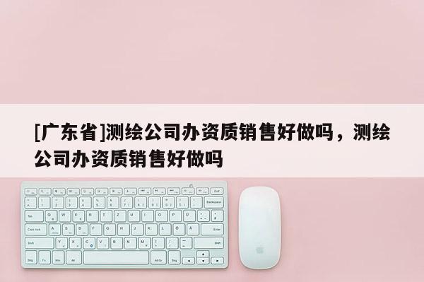 [广东省]测绘公司办资质销售好做吗，测绘公司办资质销售好做吗