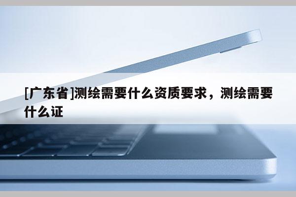 [广东省]测绘需要什么资质要求，测绘需要什么证