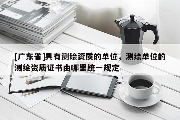 [广东省]具有测绘资质的单位，测绘单位的测绘资质证书由哪里统一规定