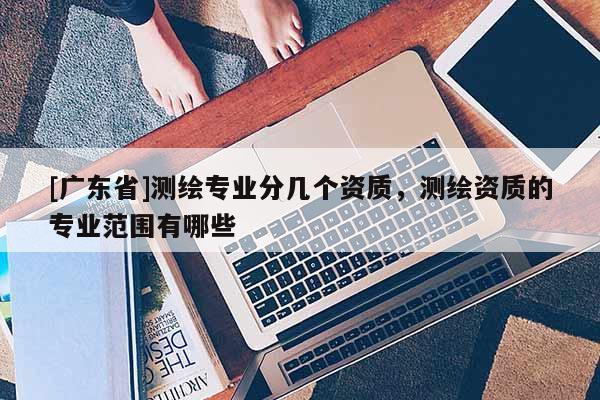 [广东省]测绘专业分几个资质，测绘资质的专业范围有哪些