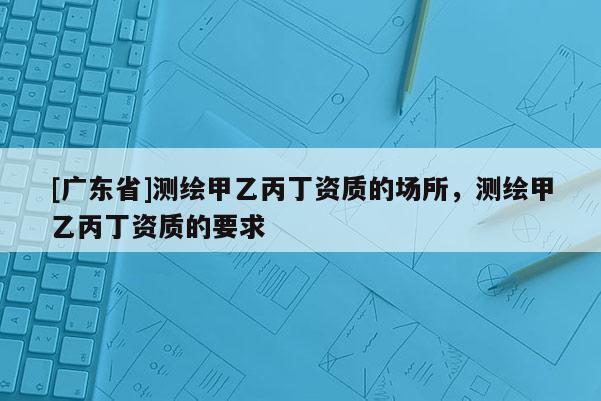 [广东省]测绘甲乙丙丁资质的场所，测绘甲乙丙丁资质的要求