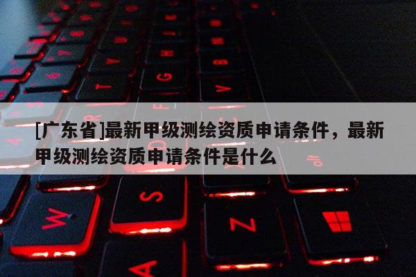 [广东省]最新甲级测绘资质申请条件，最新甲级测绘资质申请条件是什么