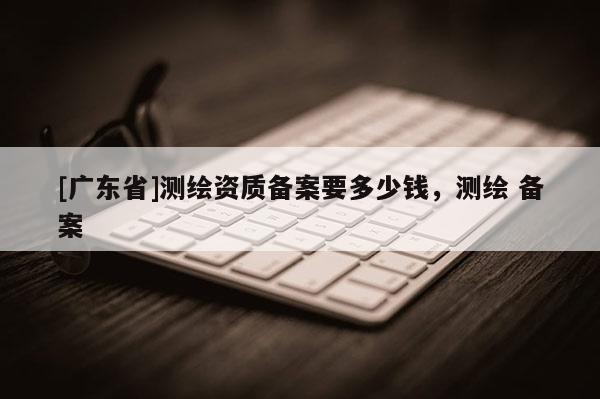 [广东省]测绘资质备案要多少钱，测绘 备案