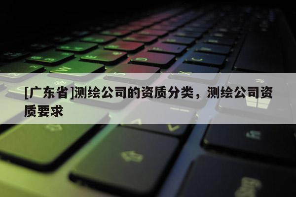 [广东省]测绘公司的资质分类，测绘公司资质要求