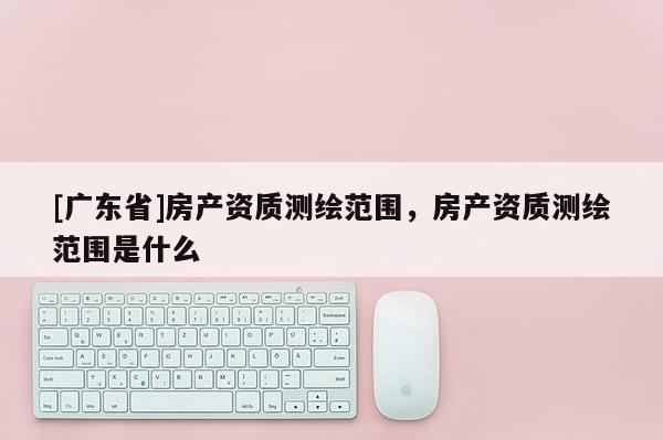 [广东省]房产资质测绘范围，房产资质测绘范围是什么