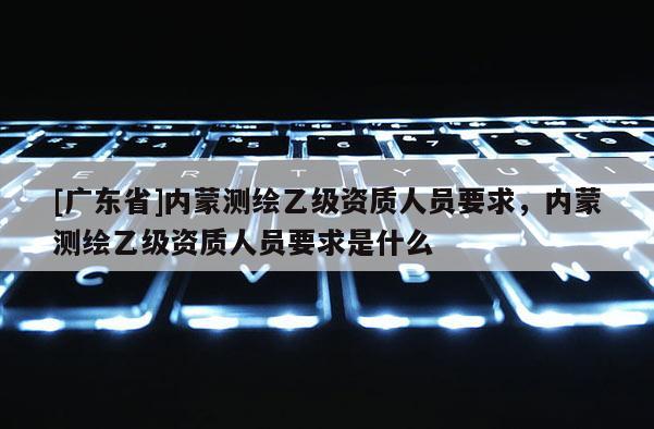 [广东省]内蒙测绘乙级资质人员要求，内蒙测绘乙级资质人员要求是什么