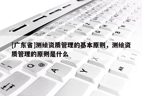 [广东省]测绘资质管理的基本原则，测绘资质管理的原则是什么