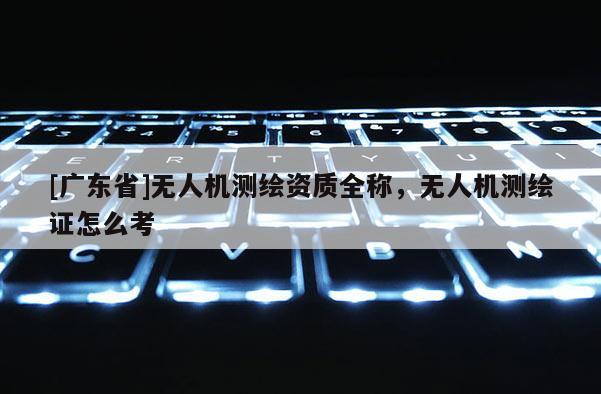 [广东省]无人机测绘资质全称，无人机测绘证怎么考