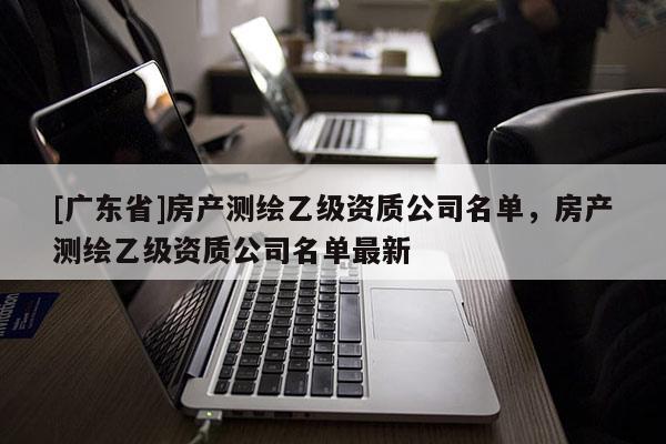 [广东省]房产测绘乙级资质公司名单，房产测绘乙级资质公司名单最新