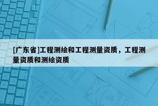 [广东省]工程测绘和工程测量资质，工程测量资质和测绘资质
