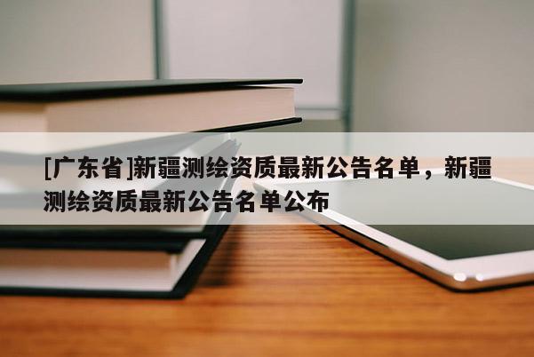 [广东省]新疆测绘资质最新公告名单，新疆测绘资质最新公告名单公布