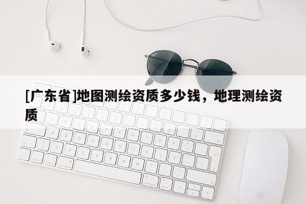 [广东省]地图测绘资质多少钱，地理测绘资质
