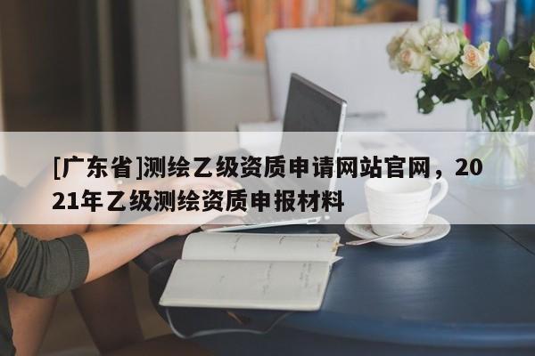 [广东省]测绘乙级资质申请网站官网，2021年乙级测绘资质申报材料