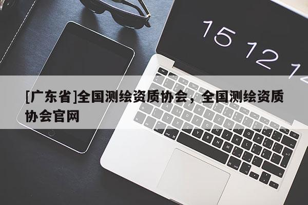 [广东省]全国测绘资质协会，全国测绘资质协会官网
