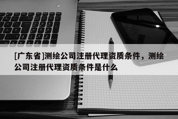 [广东省]测绘公司注册代理资质条件，测绘公司注册代理资质条件是什么