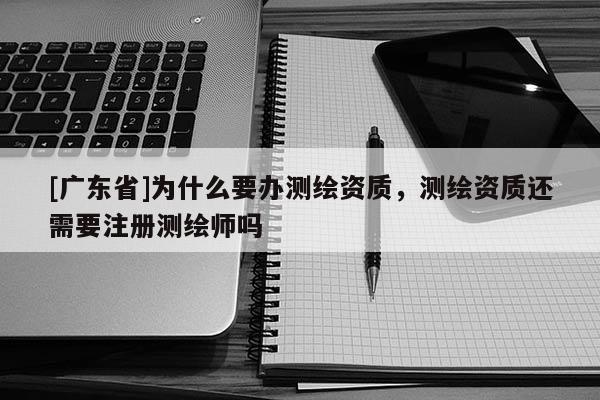 [广东省]为什么要办测绘资质，测绘资质还需要注册测绘师吗