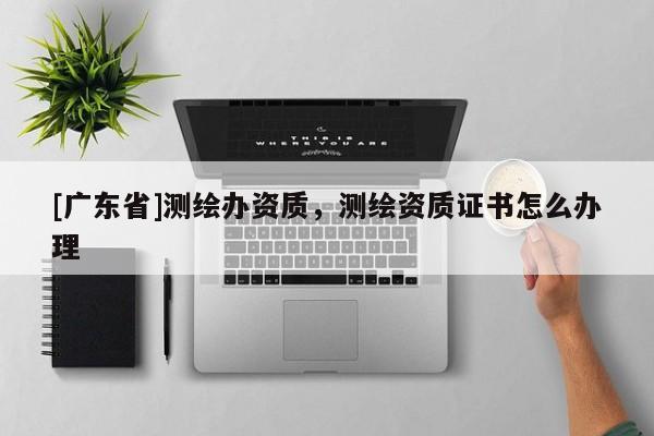 [广东省]测绘办资质，测绘资质证书怎么办理