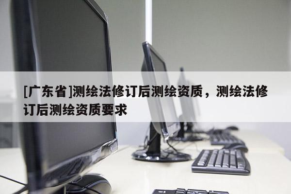 [广东省]测绘法修订后测绘资质，测绘法修订后测绘资质要求