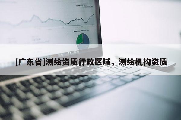 [广东省]测绘资质行政区域，测绘机构资质