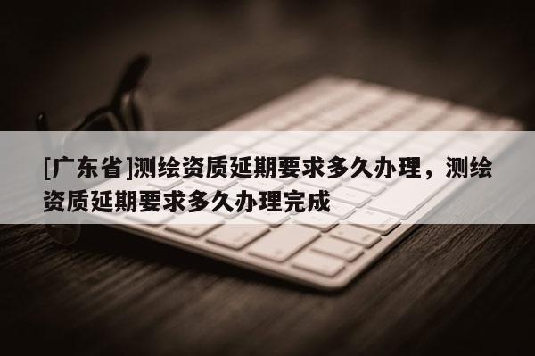 [广东省]测绘资质延期要求多久办理，测绘资质延期要求多久办理完成