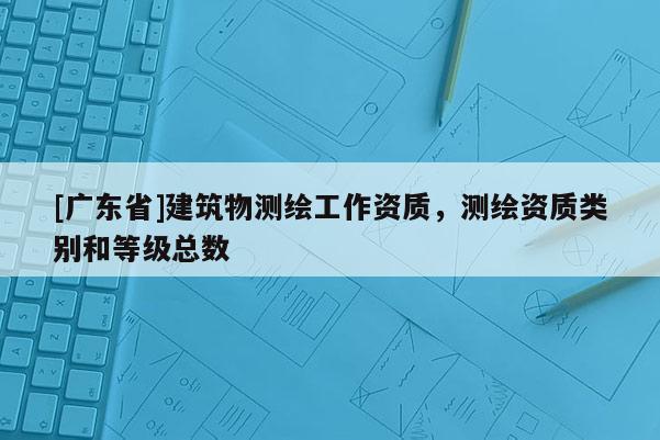 [广东省]建筑物测绘工作资质，测绘资质类别和等级总数