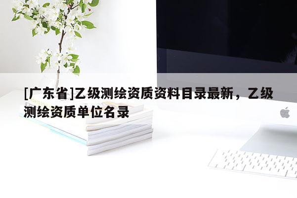 [广东省]乙级测绘资质资料目录最新，乙级测绘资质单位名录