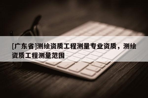 [广东省]测绘资质工程测量专业资质，测绘资质工程测量范围