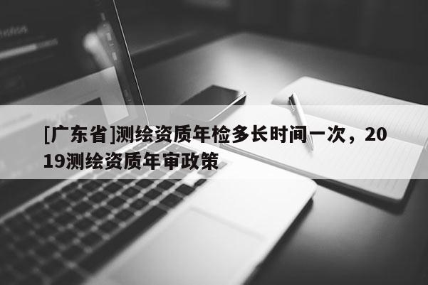 [广东省]测绘资质年检多长时间一次，2019测绘资质年审政策