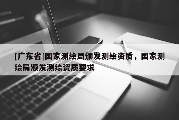 [广东省]国家测绘局颁发测绘资质，国家测绘局颁发测绘资质要求