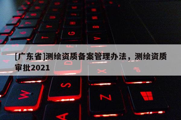[广东省]测绘资质备案管理办法，测绘资质审批2021